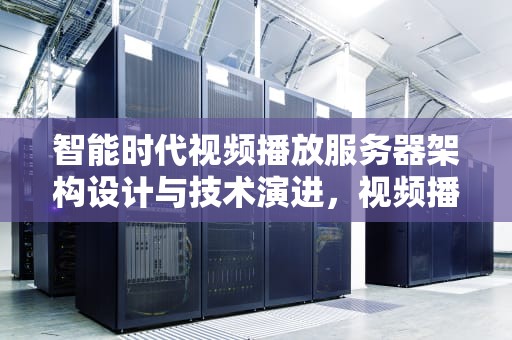 智能时代视频播放服务器架构设计与技术演进，视频播放服务器运行失败是怎么回事