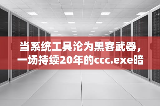 当系统工具沦为黑客武器，一场持续20年的ccc.exe暗战，ccc.exe是什么程序