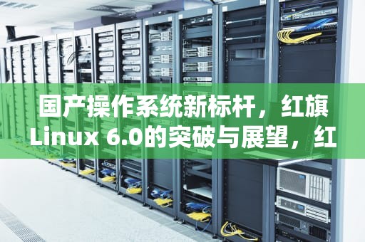国产操作系统新标杆，红旗Linux 6.0的突破与展望，红旗Linux6.0安装教程