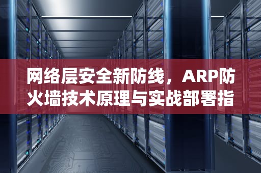 网络层安全新防线，ARP防火墙技术原理与实战部署指南，arp防火墙是什么意思