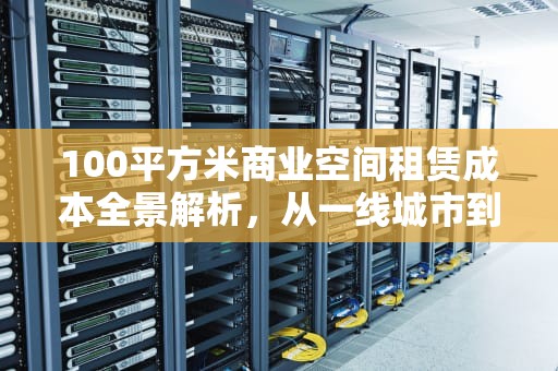 100平方米商业空间租赁成本全景解析，从一线城市到县城的价格密码，100m空间能建什么网站