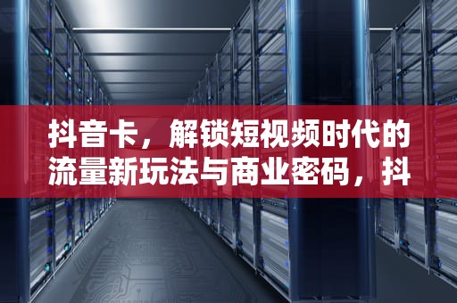 抖音卡，解锁短视频时代的流量新玩法与商业密码，抖音卡顿怎么解决