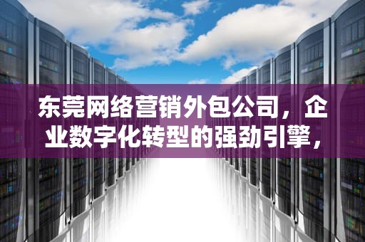 东莞网络营销外包公司，企业数字化转型的强劲引擎，东莞网络营销外包公司有哪些