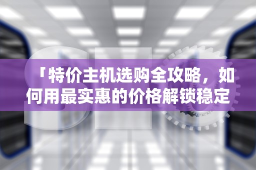 「特价主机选购全攻略，如何用最实惠的价格解锁稳定高效的服务器？电脑主机特价
