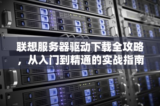 联想服务器驱动下载全攻略，从入门到精通的实战指南，联想服务器驱动下载官网
