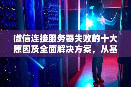 微信连接服务器失败的十大原因及全面解决方案，从基础排查到技术解析，微信无法连接到服务器是怎么回事