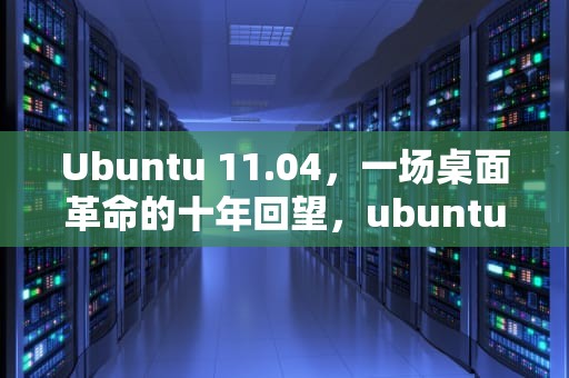 Ubuntu 11.04，一场桌面革命的十年回望，ubuntu 11.04