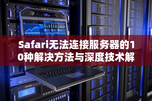 Safari无法连接服务器的10种解决方法与深度技术解析，safari无法连接服务器是怎么回事