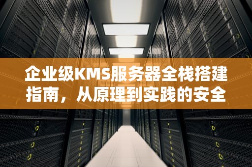 企业级KMS服务器全栈搭建指南，从原理到实践的安全激活方案，搭建kms激活服务器 windows环境