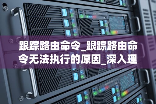 跟踪路由命令_跟踪路由命令无法执行的原因_深入理解与应用路由跟踪命令