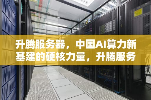 升腾服务器，中国AI算力新基建的硬核力量，升腾服务器是哪家公司生产的