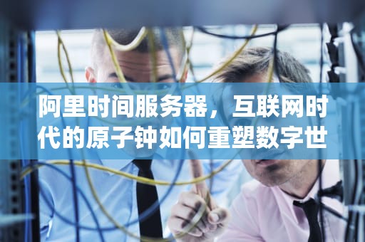 阿里时间服务器，互联网时代的原子钟如何重塑数字世界的时间秩序？阿里时间服务器ip地址