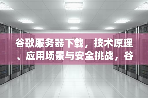 谷歌服务器下载，技术原理、应用场景与安全挑战，谷歌服务器下载安装(手机安卓版)