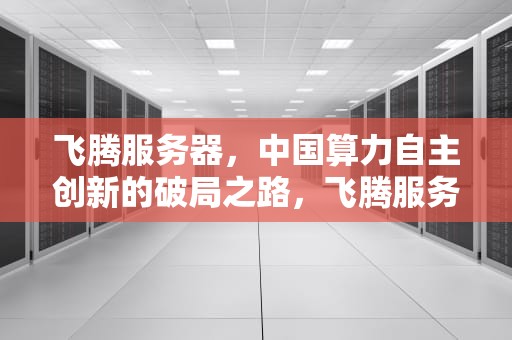 飞腾服务器，中国算力自主创新的破局之路，飞腾服务器是哪家公司生产的