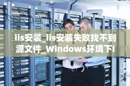 iis安装_iis安装失败找不到源文件_Windows环境下IIS的安装与配置