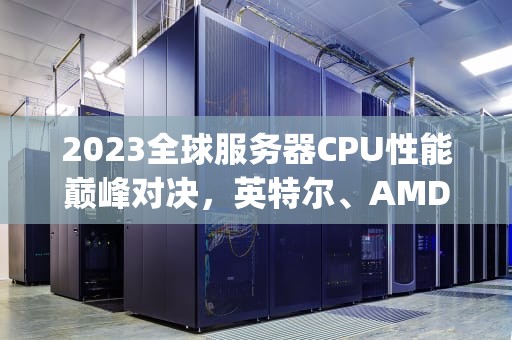 2023全球服务器CPU性能巅峰对决，英特尔、AMD、ARM架构终极横评，服务器cpu排行榜一览表