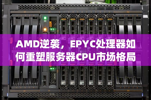 AMD逆袭，EPYC处理器如何重塑服务器CPU市场格局，amd服务器cpu天梯图