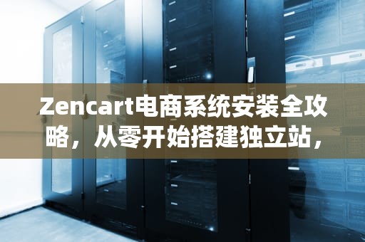 Zencart电商系统安装全攻略，从零开始搭建独立站，zencart 安装环境