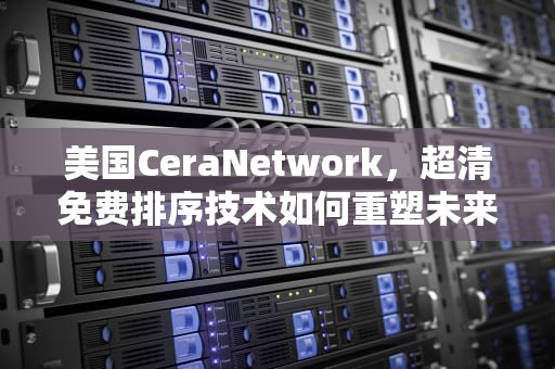 美国CeraNetwork，超清免费排序技术如何重塑未来网络体验，美国ceranetworks高清
