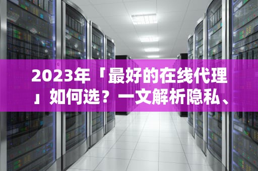 2023年「最好的在线代理」如何选？一文解析隐私、速度与自由的平衡术，最好的在线代理软件