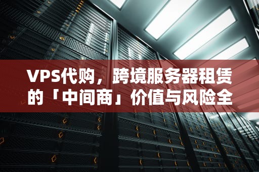 VPS代购，跨境服务器租赁的「中间商」价值与风险全解析