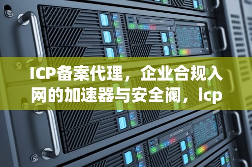 ICP备案代理，企业合规入网的加速器与安全阀，icp备案代理公司
