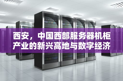 西安，中国西部服务器机柜产业的新兴高地与数字经济引擎，西安服务器机柜厂家