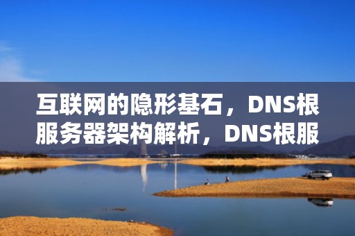互联网的隐形基石，DNS根服务器架构解析，DNS根服务器全球分布