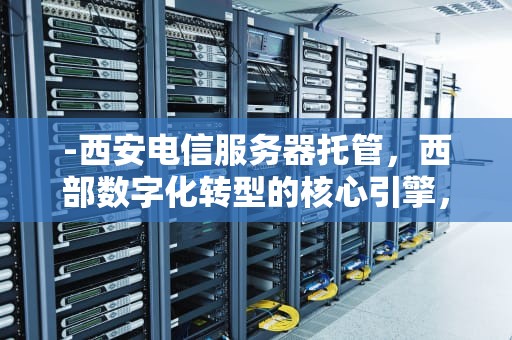 -西安电信服务器托管，西部数字化转型的核心引擎，西安电信服务器托管电话
