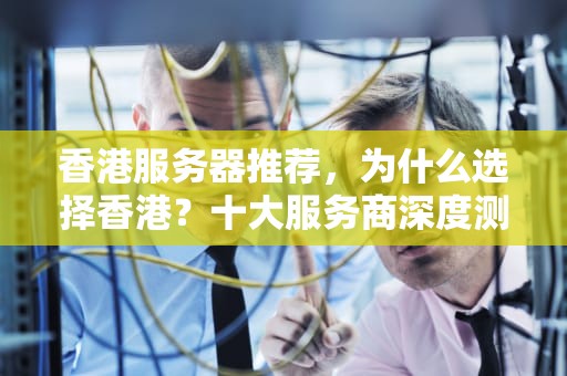 香港服务器推荐，为什么选择香港？十大服务商深度测评与选购指南，香港服务器推荐哪家