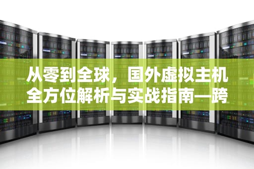 从零到全球，国外虚拟主机全方位解析与实战指南—跨境建站的终极解决方案，国外虚拟主机推荐
