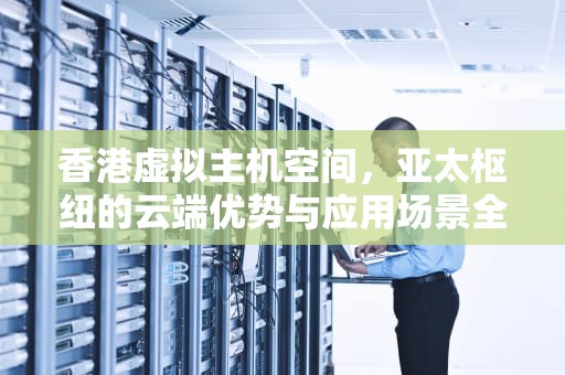 香港虚拟主机空间，亚太枢纽的云端优势与应用场景全解析，香港虚拟主机空间有多大