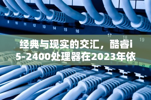 经典与现实的交汇，酷睿i5-2400处理器在2023年依然值得选择吗？酷睿i52400是什么档次