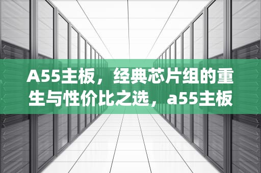 A55主板，经典芯片组的重生与性价比之选，a55主板最高配什么cpu