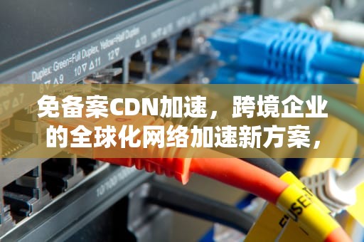 免备案CDN加速，跨境企业的全球化网络加速新方案，免备案cdn加速服务