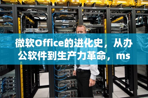 微软Office的进化史，从办公软件到生产力革命，ms office和wps office的区别