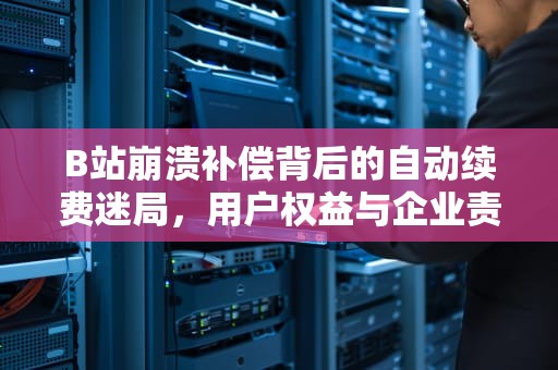 B站崩溃补偿背后的自动续费迷局，用户权益与企业责任的边界之争，b站回应崩溃补偿会自动续费 视频