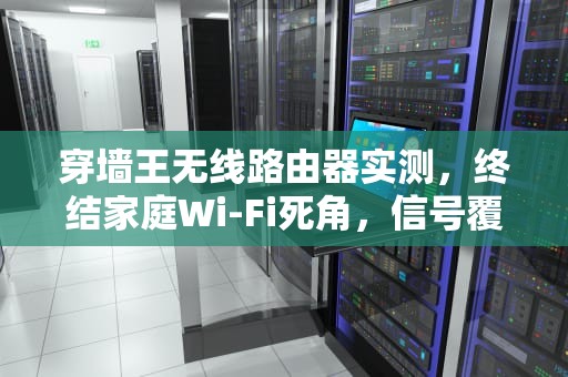 穿墙王无线路由器实测，终结家庭Wi-Fi死角，信号覆盖竟能如此颠覆？穿墙王无线路由器哪个好