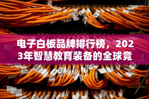 电子白板品牌排行榜，2023年智慧教育装备的全球竞争格局与本土崛起，电子白板品牌排行榜前十名