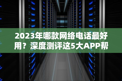 2023年哪款网络电话最好用？深度测评这5大APP帮你避开选择困难症，哪种网络电话好用