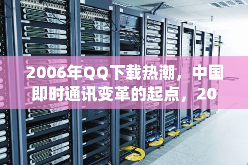 2006年QQ下载热潮，中国即时通讯变革的起点，2006qq下载安装