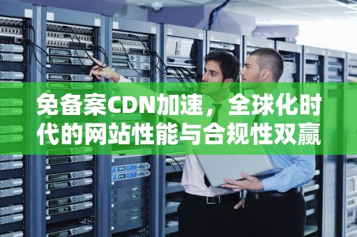 免备案CDN加速，全球化时代的网站性能与合规性双赢方案，免备案cdn加速服务
