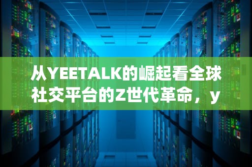 从YEETALK的崛起看全球社交平台的Z世代革命，yeetalk下载