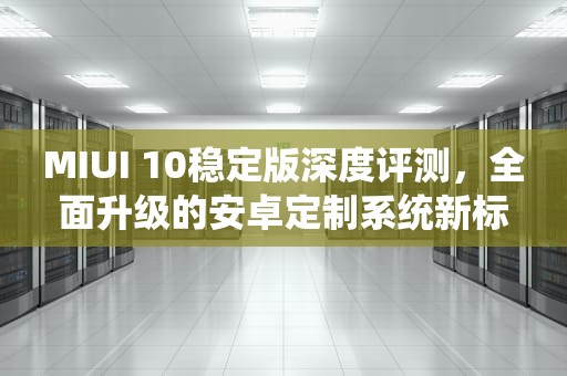 MIUI 10稳定版深度评测，全面升级的安卓定制系统新标杆，miui10稳定版安装包