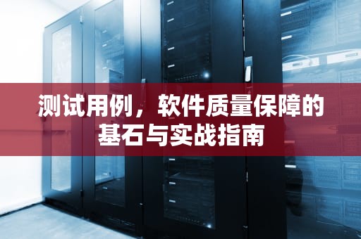 测试用例，软件质量保障的基石与实战指南