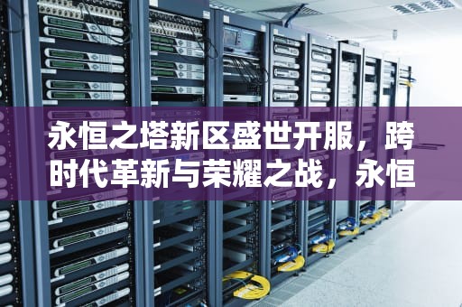 永恒之塔新区盛世开服，跨时代革新与荣耀之战，永恒之塔新服