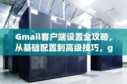 Gmail客户端设置全攻略,从基础配置到高级技巧,gmail邮箱客户端设置 Gmail客户端设置全攻略,从基础配置到高级技巧,gmail邮箱客户端设置