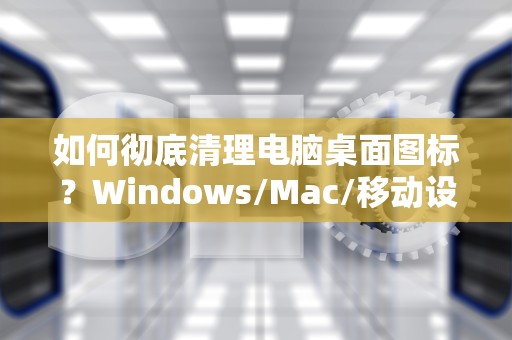 如何彻底清理电脑桌面图标？Windows/Mac/移动设备终极删除指南，华为手机怎么删除桌面图标