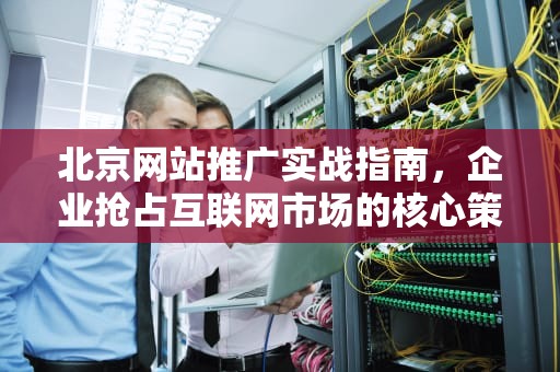 北京网站推广实战指南，企业抢占互联网市场的核心策略解析，北京网站推广技术有限公司