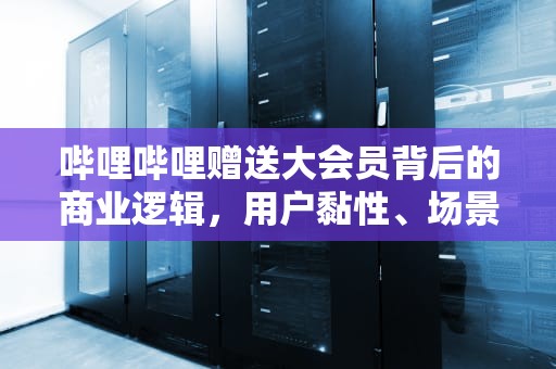 哔哩哔哩赠送大会员背后的商业逻辑，用户黏性、场景消费与生态闭环的新赛道，哔哩哔哩赠送大会员怎么领